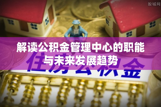武隆解读公积金管理中心的职能与未来发展趋势
