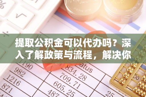 武隆提取公积金可以代办吗？深入了解政策与流程，解决你的疑问