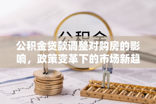 武隆公积金贷款调整对购房的影响，政策变革下的市场新趋势