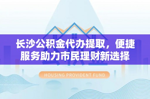 武隆长沙公积金代办提取，便捷服务助力市民理财新选择