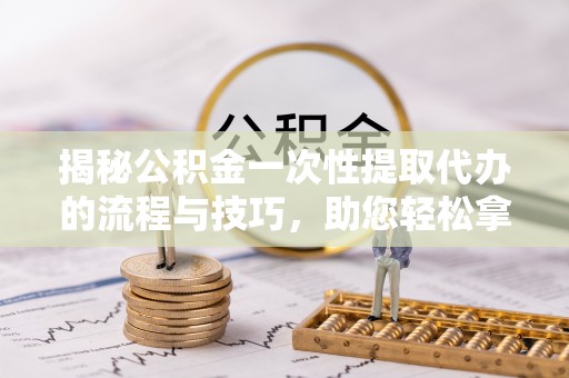 武隆揭秘公积金一次性提取代办的流程与技巧，助您轻松拿钱！