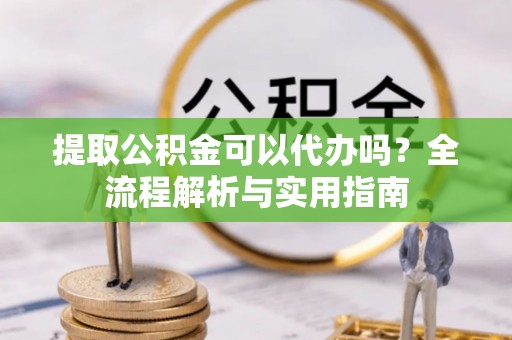 武隆提取公积金可以代办吗？全流程解析与实用指南