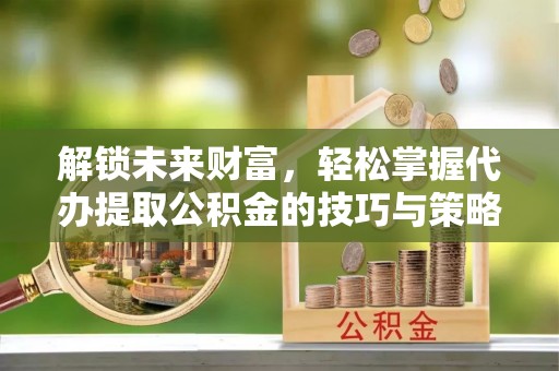 武隆解锁未来财富，轻松掌握代办提取公积金的技巧与策略