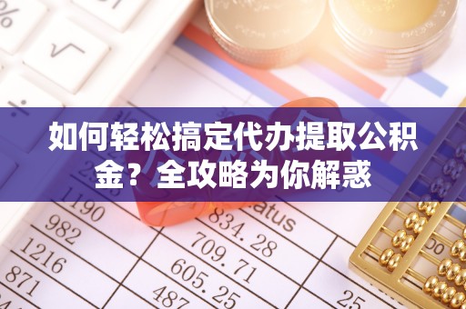 武隆如何轻松搞定代办提取公积金？全攻略为你解惑
