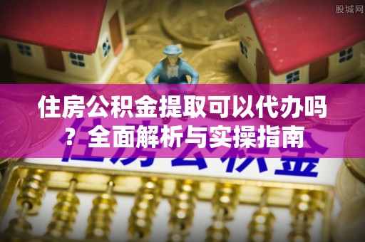 武隆住房公积金提取可以代办吗？全面解析与实操指南