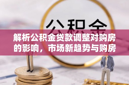 武隆解析公积金贷款调整对购房的影响，市场新趋势与购房者策略
