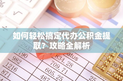 武隆如何轻松搞定代办公积金提取？攻略全解析