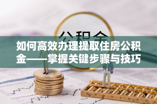 武隆如何高效办理提取住房公积金——掌握关键步骤与技巧