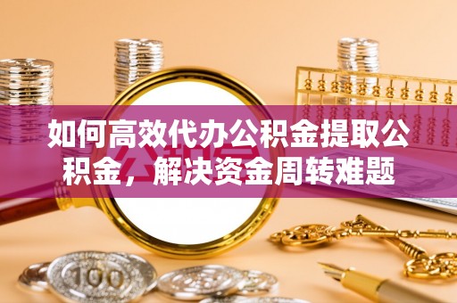武隆如何高效代办公积金提取公积金，解决资金周转难题