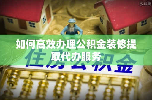 武隆如何高效办理公积金装修提取代办服务