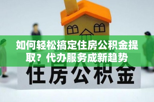 武隆如何轻松搞定住房公积金提取？代办服务成新趋势