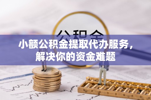 武隆小额公积金提取代办服务，解决你的资金难题