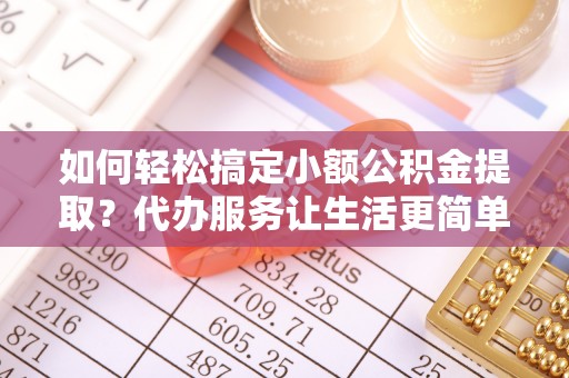 武隆如何轻松搞定小额公积金提取？代办服务让生活更简单
