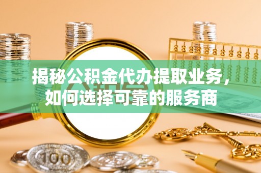 武隆揭秘公积金代办提取业务，如何选择可靠的服务商