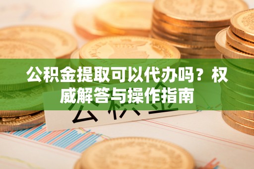武隆公积金提取可以代办吗？权威解答与操作指南