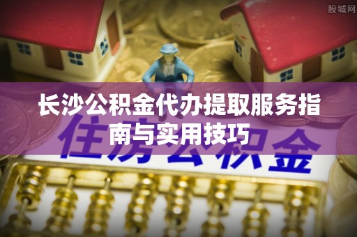 武隆长沙公积金代办提取服务指南与实用技巧