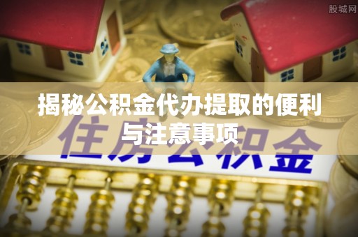 武隆揭秘公积金代办提取的便利与注意事项