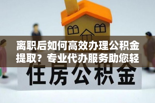 武隆离职后如何高效办理公积金提取？专业代办服务助您轻松搞定