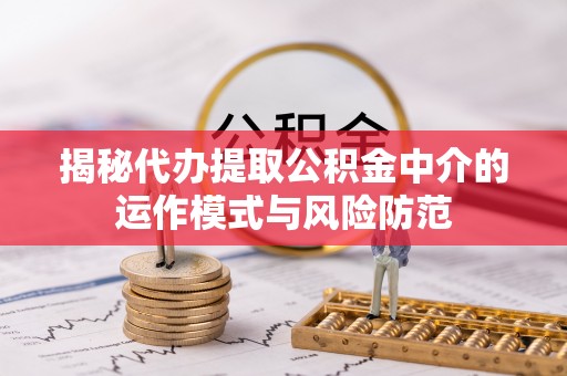 武隆揭秘代办提取公积金中介的运作模式与风险防范