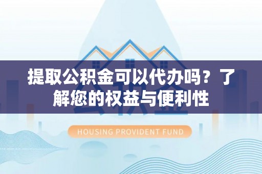 武隆提取公积金可以代办吗？了解您的权益与便利性