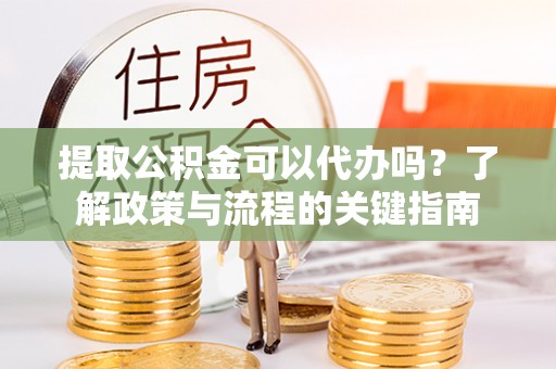 武隆提取公积金可以代办吗？了解政策与流程的关键指南