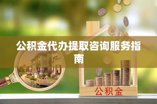 武隆公积金代办提取咨询服务指南