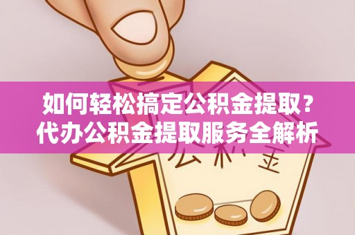 武隆如何轻松搞定公积金提取？代办公积金提取服务全解析