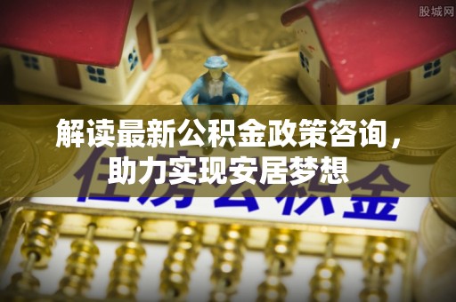 武隆解读最新公积金政策咨询，助力实现安居梦想