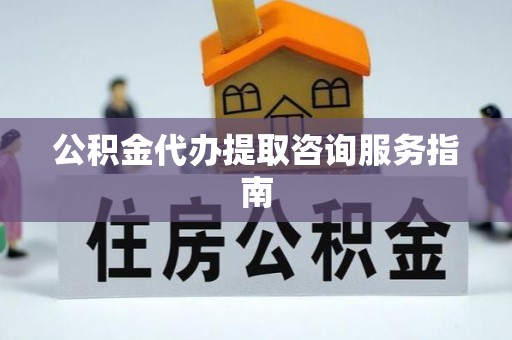 武隆公积金代办提取咨询服务指南