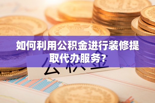 武隆如何利用公积金进行装修提取代办服务？