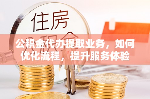 武隆公积金代办提取业务，如何优化流程，提升服务体验