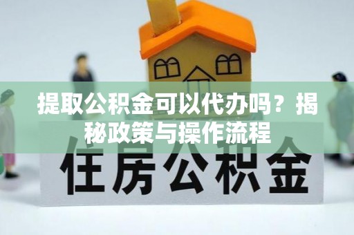 武隆提取公积金可以代办吗？揭秘政策与操作流程