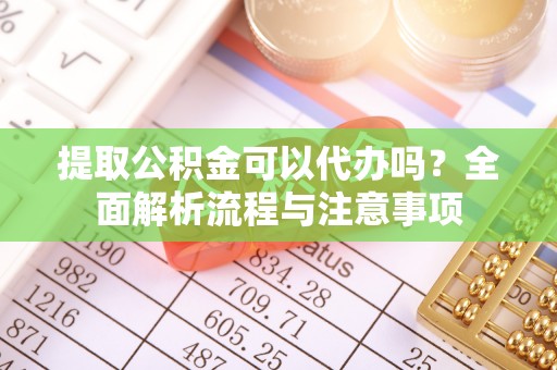 武隆提取公积金可以代办吗？全面解析流程与注意事项