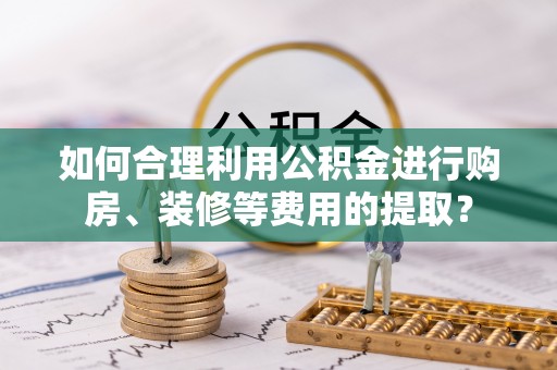 武隆如何合理利用公积金进行购房、装修等费用的提取？