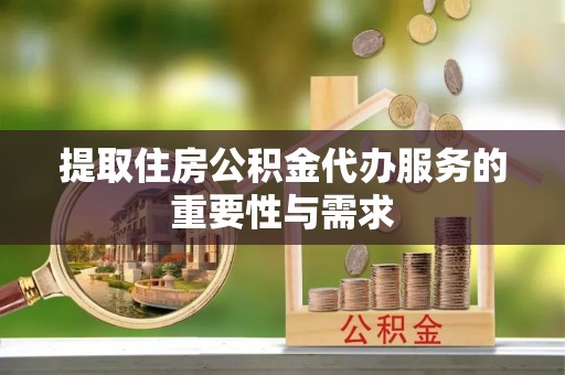 武隆提取住房公积金代办服务的重要性与需求