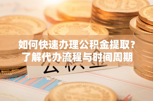 武隆如何快速办理公积金提取？了解代办流程与时间周期