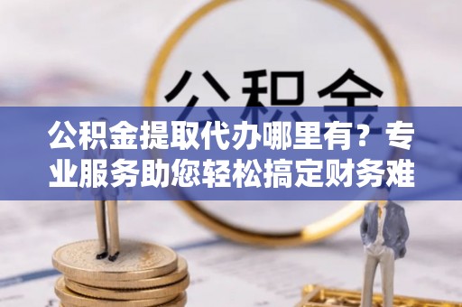 武隆公积金提取代办哪里有？专业服务助您轻松搞定财务难题