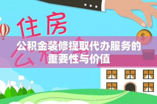 武隆公积金装修提取代办服务的重要性与价值