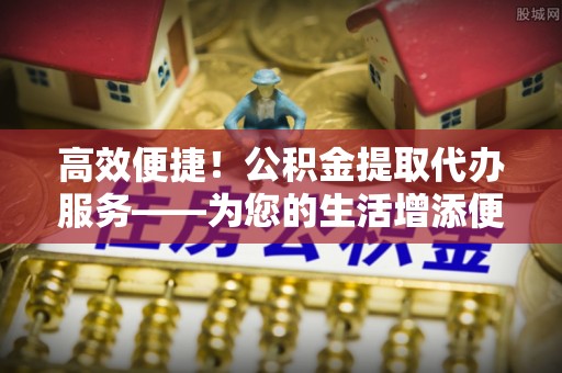 武隆高效便捷！公积金提取代办服务——为您的生活增添便利