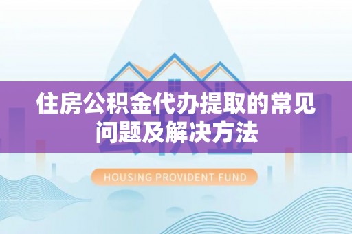 武隆住房公积金代办提取的常见问题及解决方法