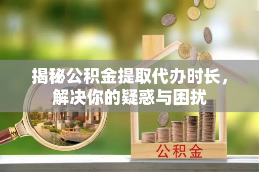 武隆揭秘公积金提取代办时长，解决你的疑惑与困扰