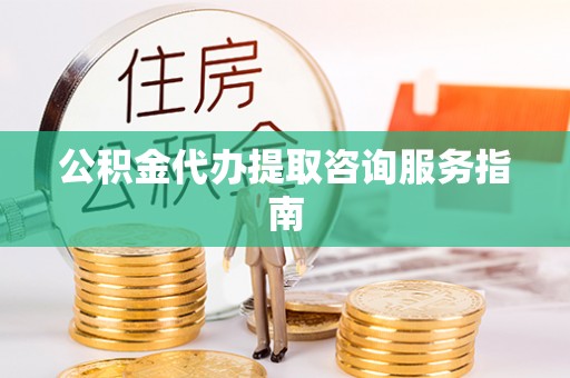 武隆公积金代办提取咨询服务指南