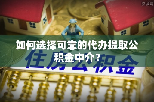 武隆如何选择可靠的代办提取公积金中介？
