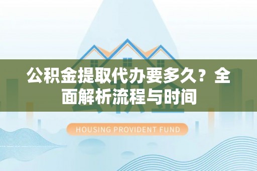 武隆公积金提取代办要多久？全面解析流程与时间